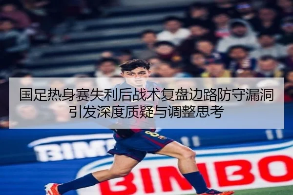 国足热身赛失利后战术复盘边路防守漏洞引发深度质疑与调整思考 - BETWAYSPORTS