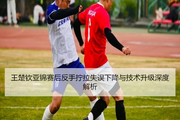 王楚钦亚锦赛后反手拧拉失误下降与技术升级深度解析 - BETWAYSPORTS